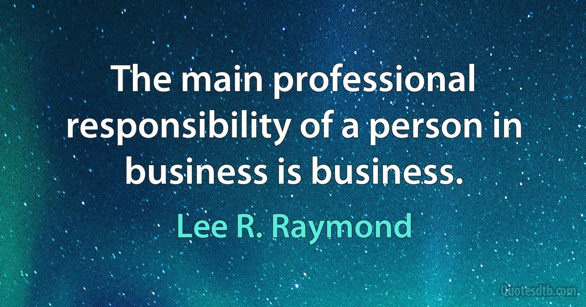 The main professional responsibility of a person in business is business. (Lee R. Raymond)