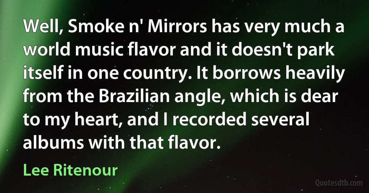 Well, Smoke n' Mirrors has very much a world music flavor and it doesn't park itself in one country. It borrows heavily from the Brazilian angle, which is dear to my heart, and I recorded several albums with that flavor. (Lee Ritenour)