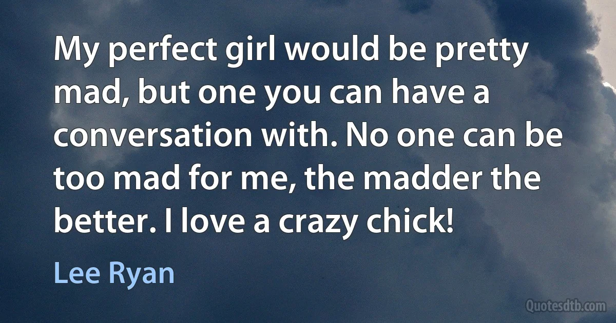 My perfect girl would be pretty mad, but one you can have a conversation with. No one can be too mad for me, the madder the better. I love a crazy chick! (Lee Ryan)