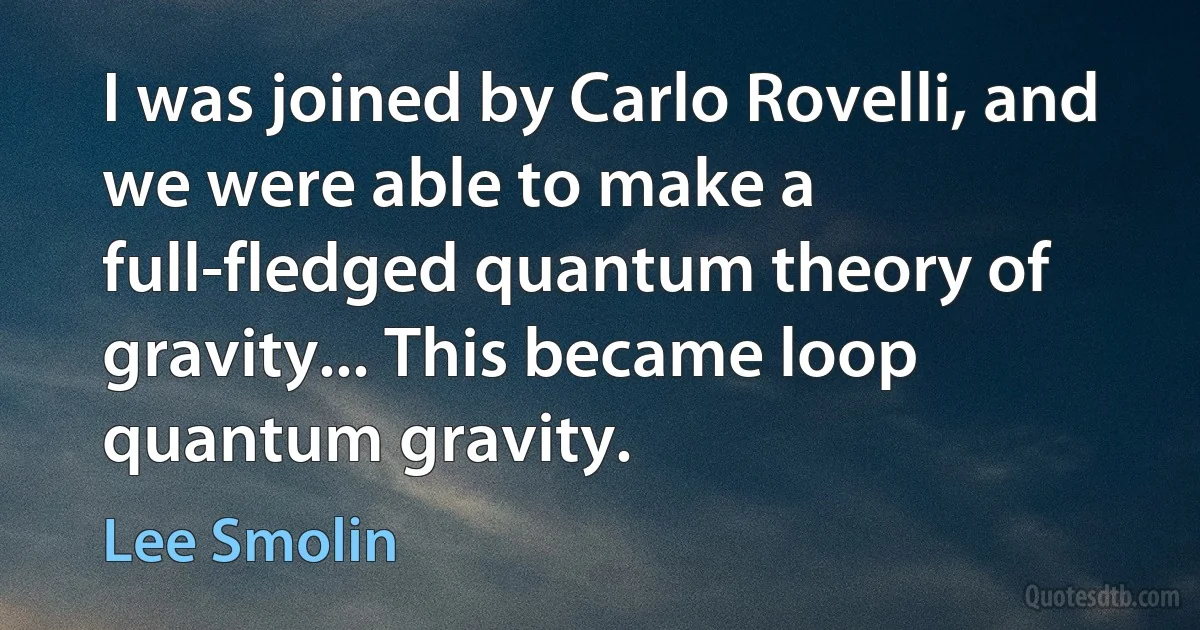 I was joined by Carlo Rovelli, and we were able to make a full-fledged quantum theory of gravity... This became loop quantum gravity. (Lee Smolin)