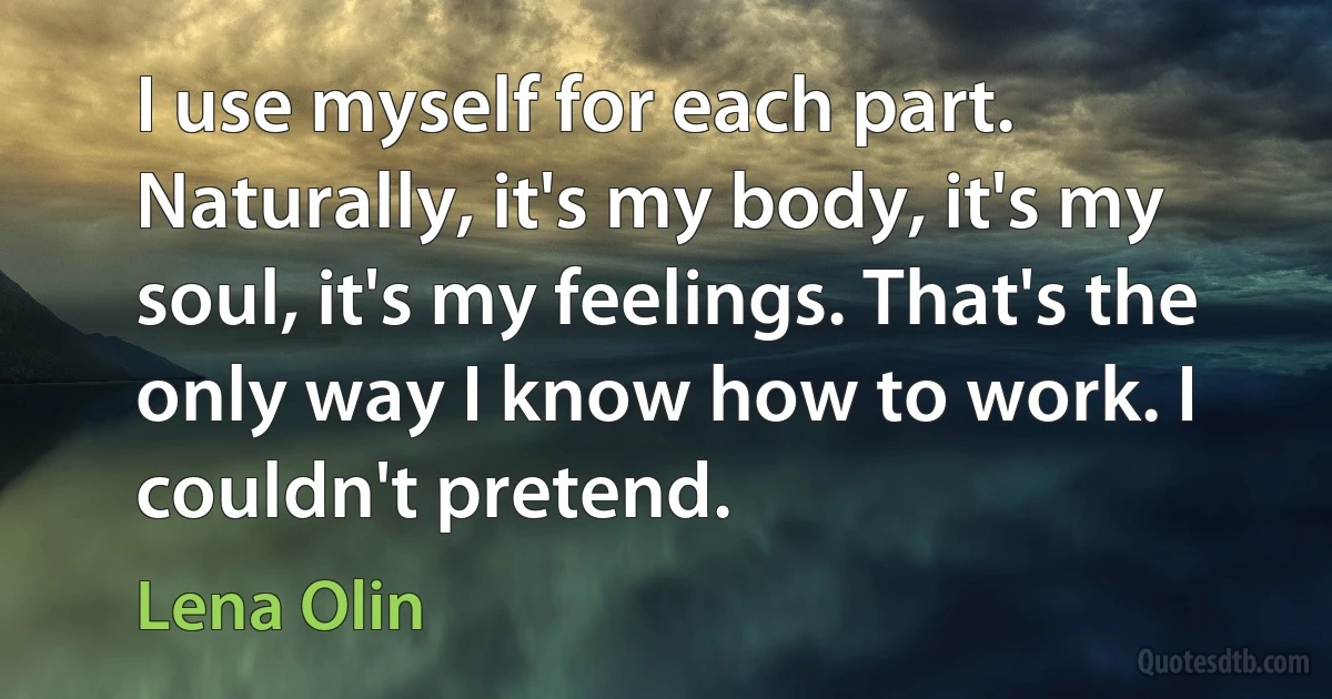 I use myself for each part. Naturally, it's my body, it's my soul, it's my feelings. That's the only way I know how to work. I couldn't pretend. (Lena Olin)