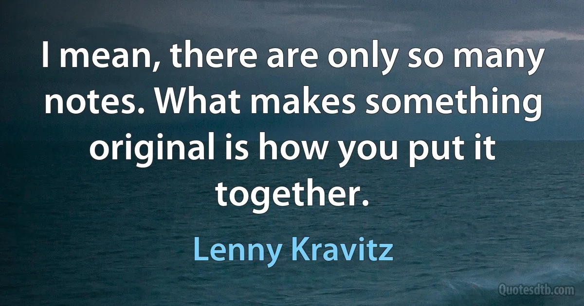 I mean, there are only so many notes. What makes something original is how you put it together. (Lenny Kravitz)