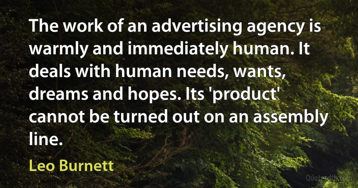 The work of an advertising agency is warmly and immediately human. It deals with human needs, wants, dreams and hopes. Its 'product' cannot be turned out on an assembly line. (Leo Burnett)