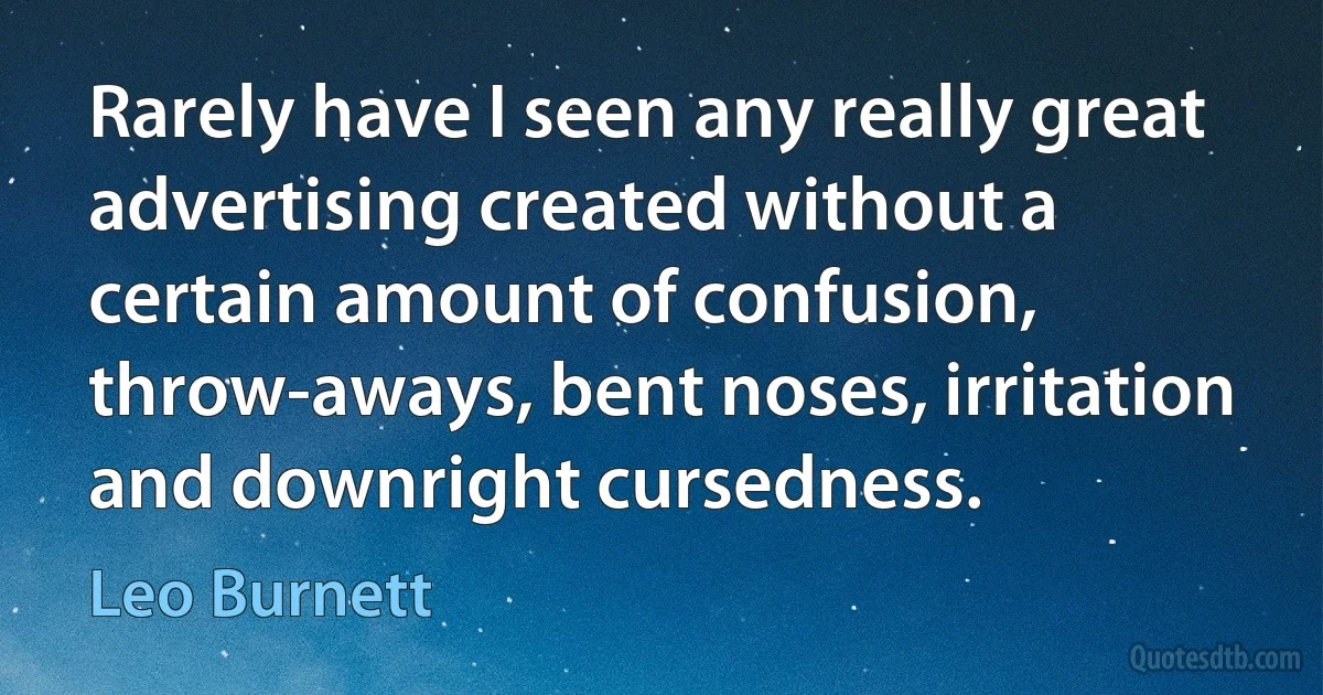 Rarely have I seen any really great advertising created without a certain amount of confusion, throw-aways, bent noses, irritation and downright cursedness. (Leo Burnett)