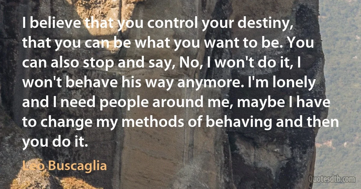 I believe that you control your destiny, that you can be what you want to be. You can also stop and say, No, I won't do it, I won't behave his way anymore. I'm lonely and I need people around me, maybe I have to change my methods of behaving and then you do it. (Leo Buscaglia)