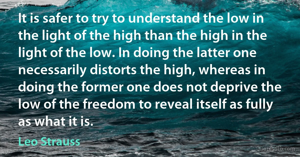 It is safer to try to understand the low in the light of the high than the high in the light of the low. In doing the latter one necessarily distorts the high, whereas in doing the former one does not deprive the low of the freedom to reveal itself as fully as what it is. (Leo Strauss)