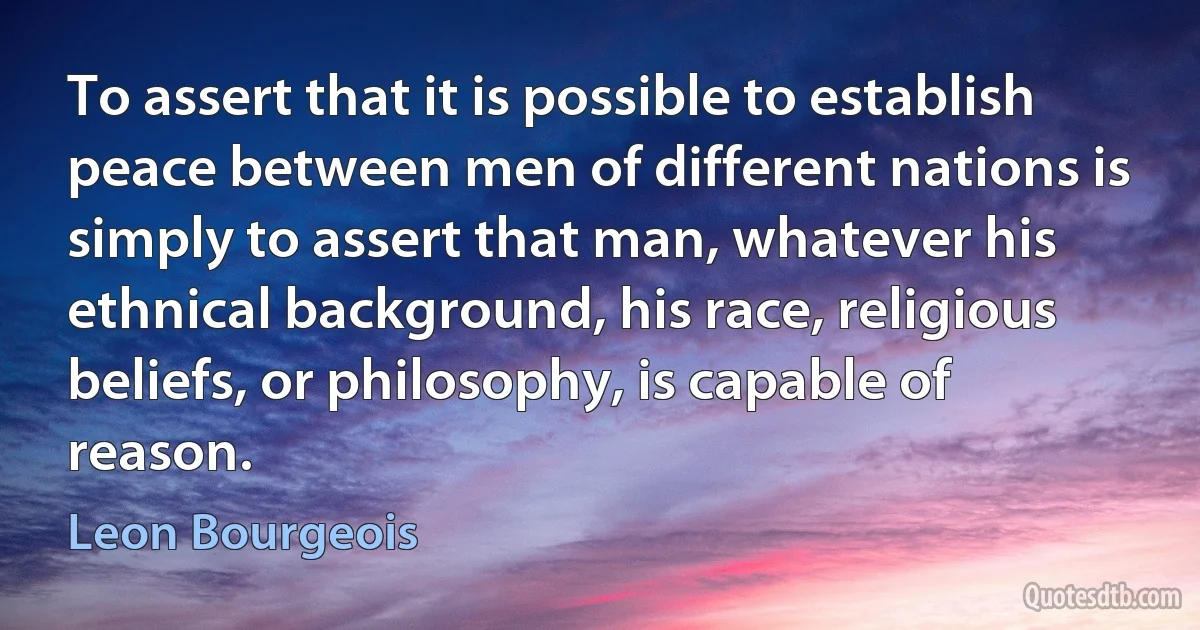 To assert that it is possible to establish peace between men of different nations is simply to assert that man, whatever his ethnical background, his race, religious beliefs, or philosophy, is capable of reason. (Leon Bourgeois)