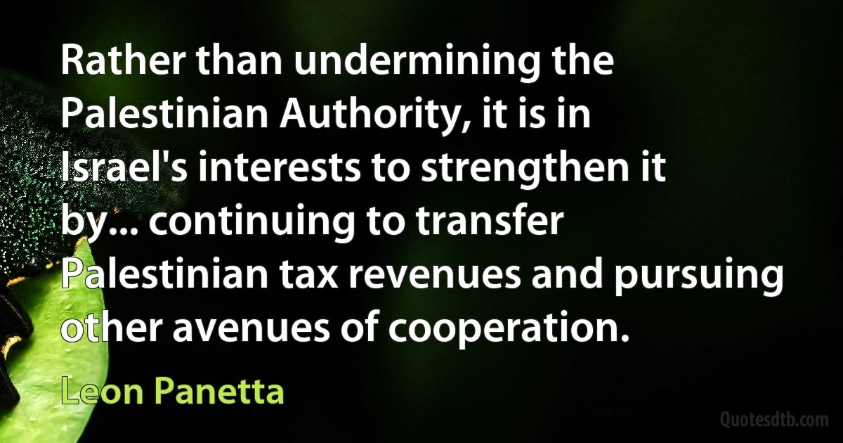 Rather than undermining the Palestinian Authority, it is in Israel's interests to strengthen it by... continuing to transfer Palestinian tax revenues and pursuing other avenues of cooperation. (Leon Panetta)