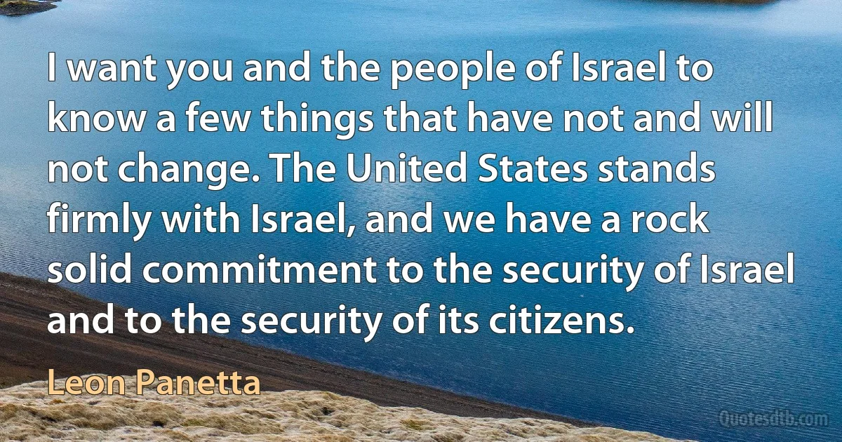 I want you and the people of Israel to know a few things that have not and will not change. The United States stands firmly with Israel, and we have a rock solid commitment to the security of Israel and to the security of its citizens. (Leon Panetta)