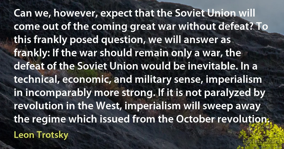 Can we, however, expect that the Soviet Union will come out of the coming great war without defeat? To this frankly posed question, we will answer as frankly: If the war should remain only a war, the defeat of the Soviet Union would be inevitable. In a technical, economic, and military sense, imperialism in incomparably more strong. If it is not paralyzed by revolution in the West, imperialism will sweep away the regime which issued from the October revolution. (Leon Trotsky)