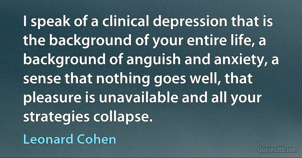 I speak of a clinical depression that is the background of your entire life, a background of anguish and anxiety, a sense that nothing goes well, that pleasure is unavailable and all your strategies collapse. (Leonard Cohen)