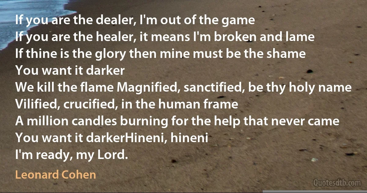 If you are the dealer, I'm out of the game
If you are the healer, it means I'm broken and lame
If thine is the glory then mine must be the shame
You want it darker
We kill the flame Magnified, sanctified, be thy holy name
Vilified, crucified, in the human frame
A million candles burning for the help that never came
You want it darkerHineni, hineni
I'm ready, my Lord. (Leonard Cohen)