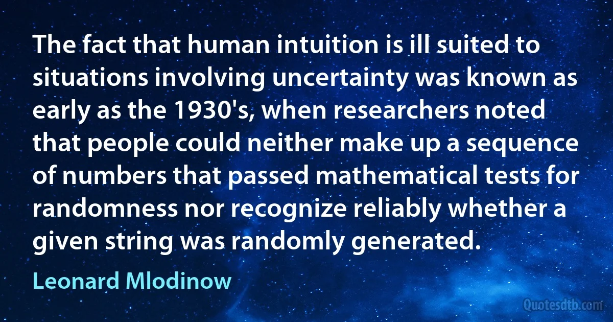 The fact that human intuition is ill suited to situations involving uncertainty was known as early as the 1930's, when researchers noted that people could neither make up a sequence of numbers that passed mathematical tests for randomness nor recognize reliably whether a given string was randomly generated. (Leonard Mlodinow)