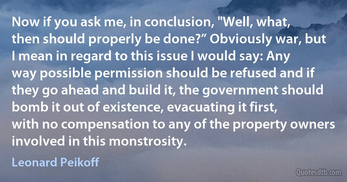 Now if you ask me, in conclusion, "Well, what, then should properly be done?” Obviously war, but I mean in regard to this issue I would say: Any way possible permission should be refused and if they go ahead and build it, the government should bomb it out of existence, evacuating it first, with no compensation to any of the property owners involved in this monstrosity. (Leonard Peikoff)