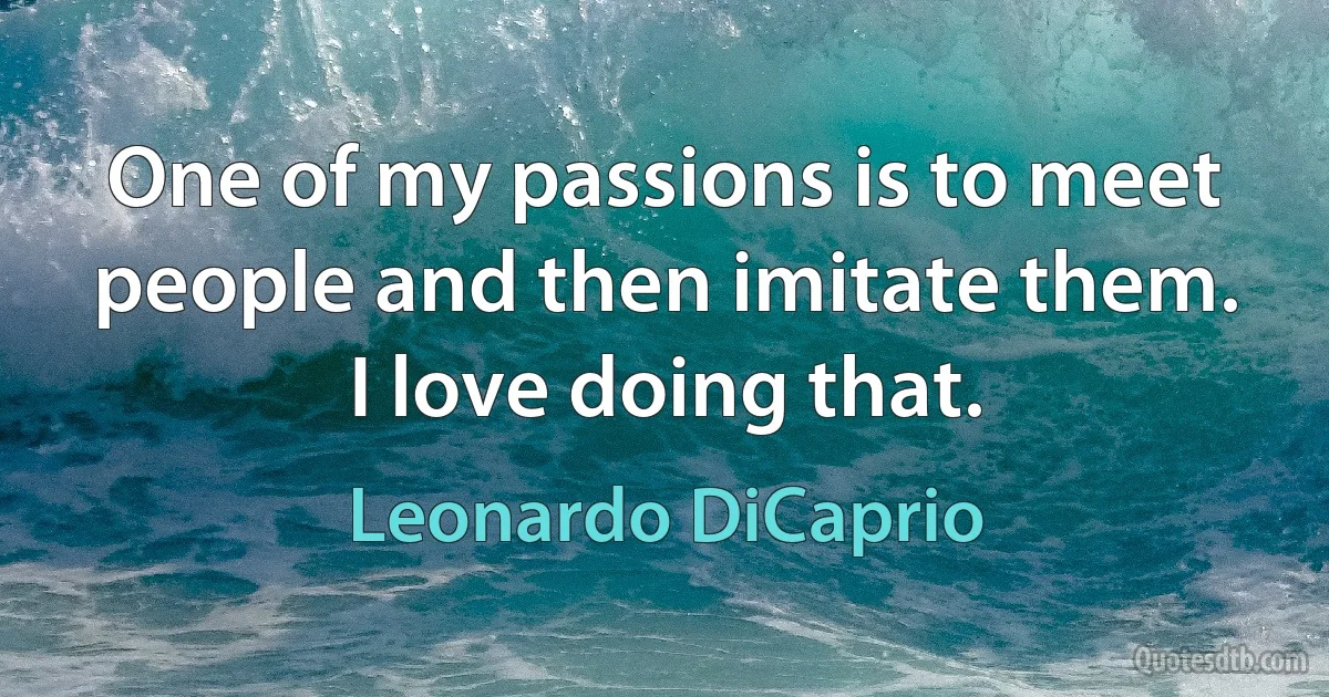 One of my passions is to meet people and then imitate them. I love doing that. (Leonardo DiCaprio)