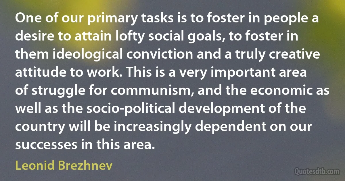 One of our primary tasks is to foster in people a desire to attain lofty social goals, to foster in them ideological conviction and a truly creative attitude to work. This is a very important area of struggle for communism, and the economic as well as the socio-political development of the country will be increasingly dependent on our successes in this area. (Leonid Brezhnev)