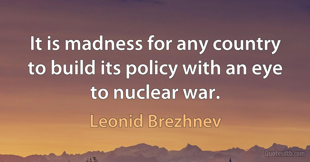 It is madness for any country to build its policy with an eye to nuclear war. (Leonid Brezhnev)