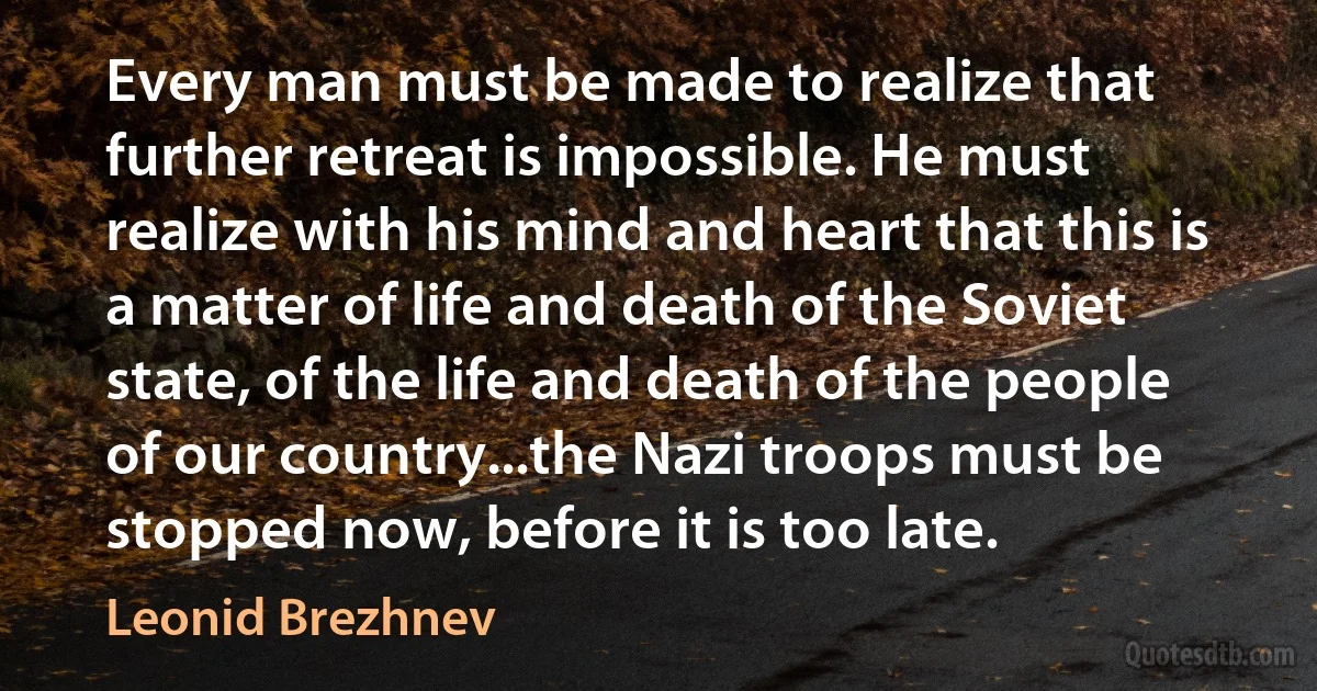 Every man must be made to realize that further retreat is impossible. He must realize with his mind and heart that this is a matter of life and death of the Soviet state, of the life and death of the people of our country...the Nazi troops must be stopped now, before it is too late. (Leonid Brezhnev)