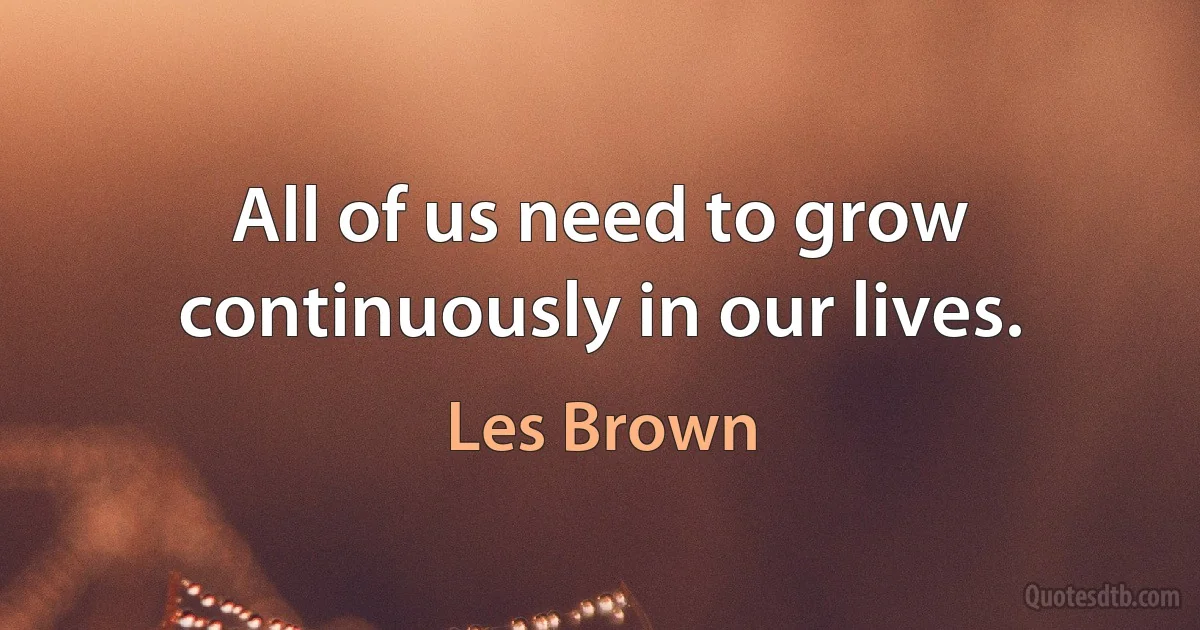 All of us need to grow continuously in our lives. (Les Brown)