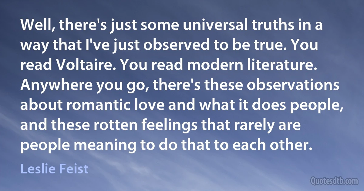 Well, there's just some universal truths in a way that I've just observed to be true. You read Voltaire. You read modern literature. Anywhere you go, there's these observations about romantic love and what it does people, and these rotten feelings that rarely are people meaning to do that to each other. (Leslie Feist)