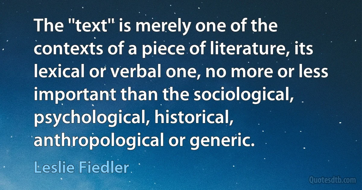 The ''text'' is merely one of the contexts of a piece of literature, its lexical or verbal one, no more or less important than the sociological, psychological, historical, anthropological or generic. (Leslie Fiedler)