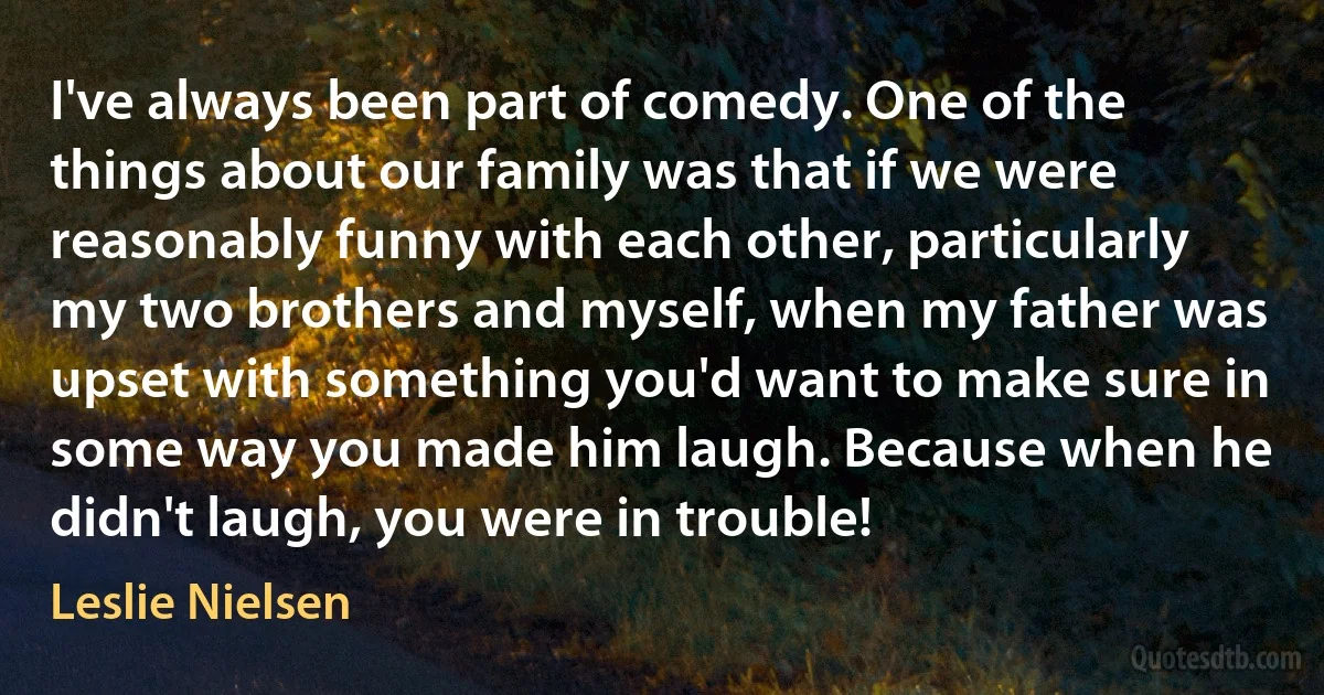 I've always been part of comedy. One of the things about our family was that if we were reasonably funny with each other, particularly my two brothers and myself, when my father was upset with something you'd want to make sure in some way you made him laugh. Because when he didn't laugh, you were in trouble! (Leslie Nielsen)