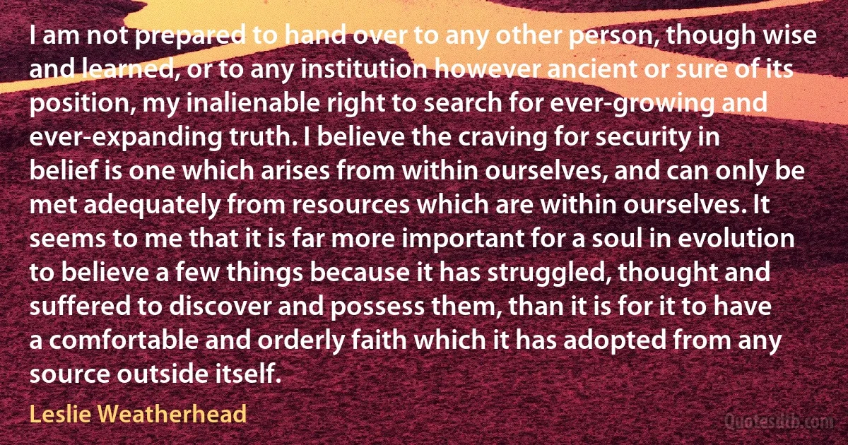 I am not prepared to hand over to any other person, though wise and learned, or to any institution however ancient or sure of its position, my inalienable right to search for ever-growing and ever-expanding truth. I believe the craving for security in belief is one which arises from within ourselves, and can only be met adequately from resources which are within ourselves. It seems to me that it is far more important for a soul in evolution to believe a few things because it has struggled, thought and suffered to discover and possess them, than it is for it to have a comfortable and orderly faith which it has adopted from any source outside itself. (Leslie Weatherhead)