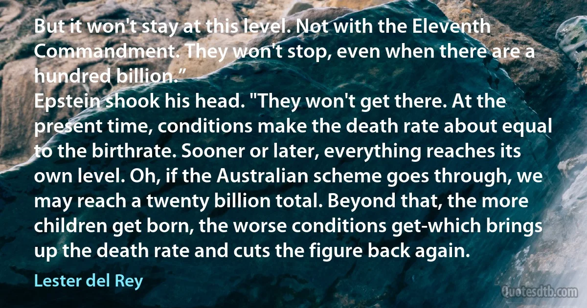 But it won't stay at this level. Not with the Eleventh Commandment. They won't stop, even when there are a hundred billion.”
Epstein shook his head. "They won't get there. At the present time, conditions make the death rate about equal to the birthrate. Sooner or later, everything reaches its own level. Oh, if the Australian scheme goes through, we may reach a twenty billion total. Beyond that, the more children get born, the worse conditions get-which brings up the death rate and cuts the figure back again. (Lester del Rey)