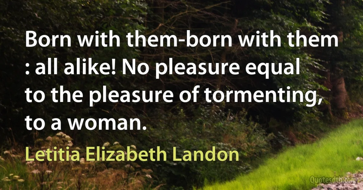 Born with them-born with them : all alike! No pleasure equal to the pleasure of tormenting, to a woman. (Letitia Elizabeth Landon)