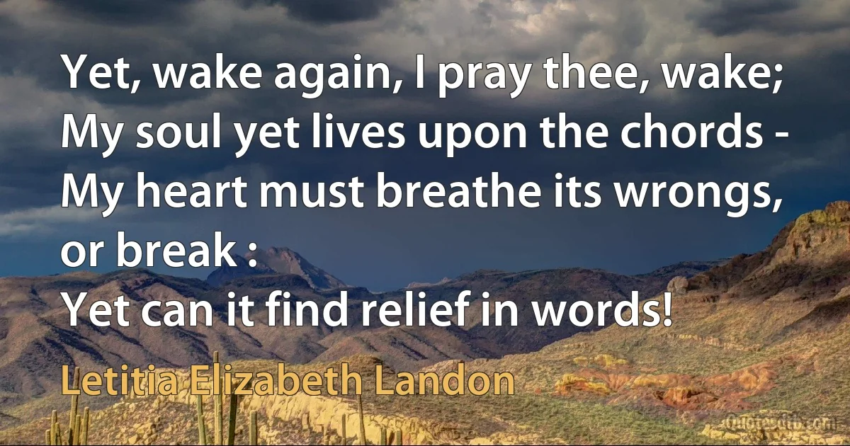 Yet, wake again, I pray thee, wake;
My soul yet lives upon the chords -
My heart must breathe its wrongs, or break :
Yet can it find relief in words! (Letitia Elizabeth Landon)