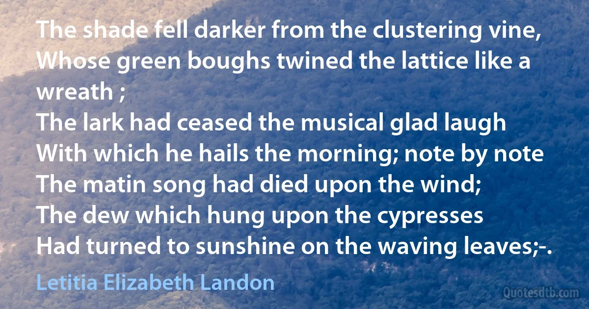 The shade fell darker from the clustering vine,
Whose green boughs twined the lattice like a wreath ;
The lark had ceased the musical glad laugh
With which he hails the morning; note by note
The matin song had died upon the wind;
The dew which hung upon the cypresses
Had turned to sunshine on the waving leaves;-. (Letitia Elizabeth Landon)