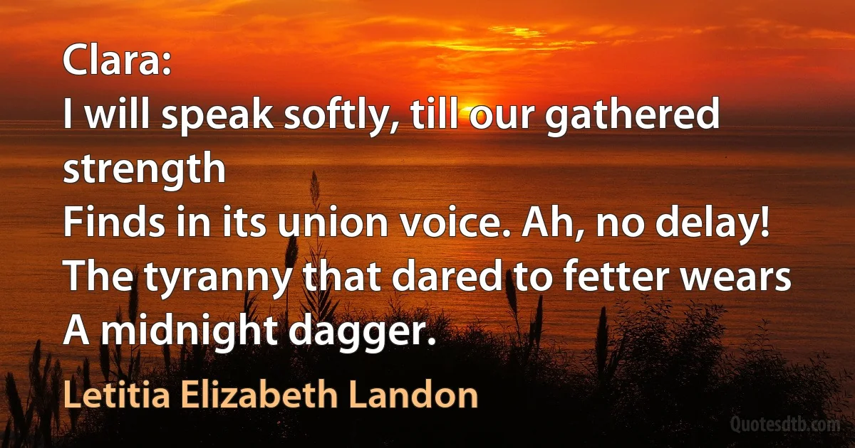 Clara:
I will speak softly, till our gathered strength
Finds in its union voice. Ah, no delay!
The tyranny that dared to fetter wears
A midnight dagger. (Letitia Elizabeth Landon)