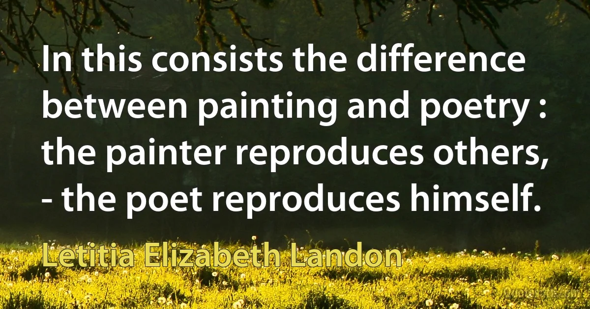 In this consists the difference between painting and poetry : the painter reproduces others, - the poet reproduces himself. (Letitia Elizabeth Landon)