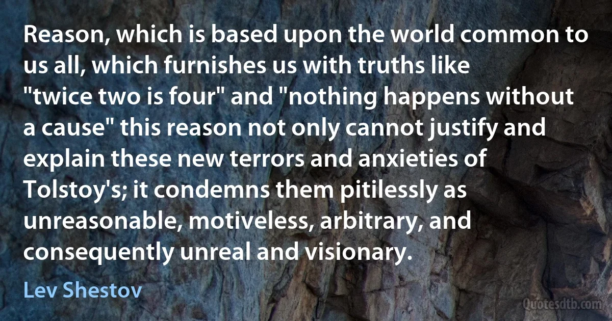 Reason, which is based upon the world common to us all, which furnishes us with truths like "twice two is four" and "nothing happens without a cause" this reason not only cannot justify and explain these new terrors and anxieties of Tolstoy's; it condemns them pitilessly as unreasonable, motiveless, arbitrary, and consequently unreal and visionary. (Lev Shestov)