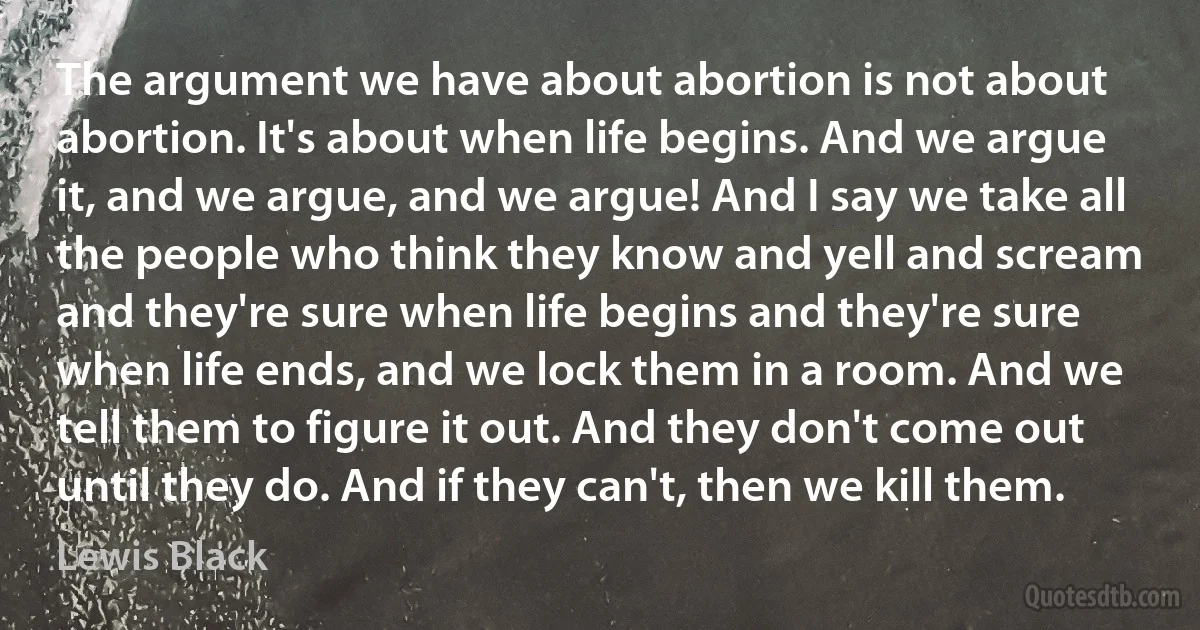 The argument we have about abortion is not about abortion. It's about when life begins. And we argue it, and we argue, and we argue! And I say we take all the people who think they know and yell and scream and they're sure when life begins and they're sure when life ends, and we lock them in a room. And we tell them to figure it out. And they don't come out until they do. And if they can't, then we kill them. (Lewis Black)