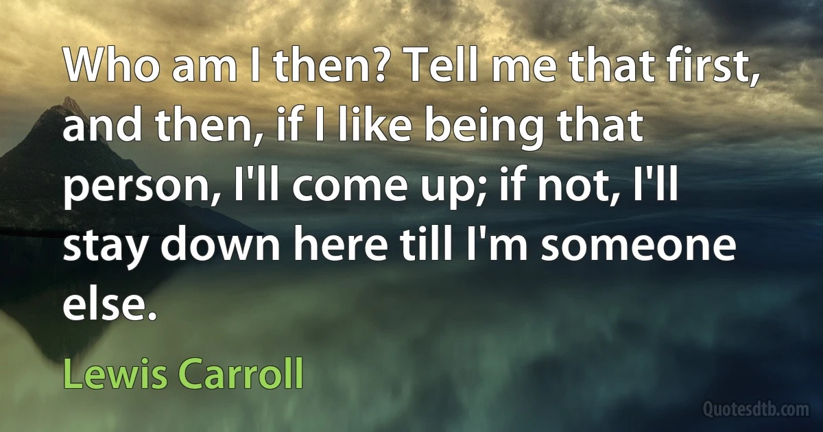 Who am I then? Tell me that first, and then, if I like being that person, I'll come up; if not, I'll stay down here till I'm someone else. (Lewis Carroll)