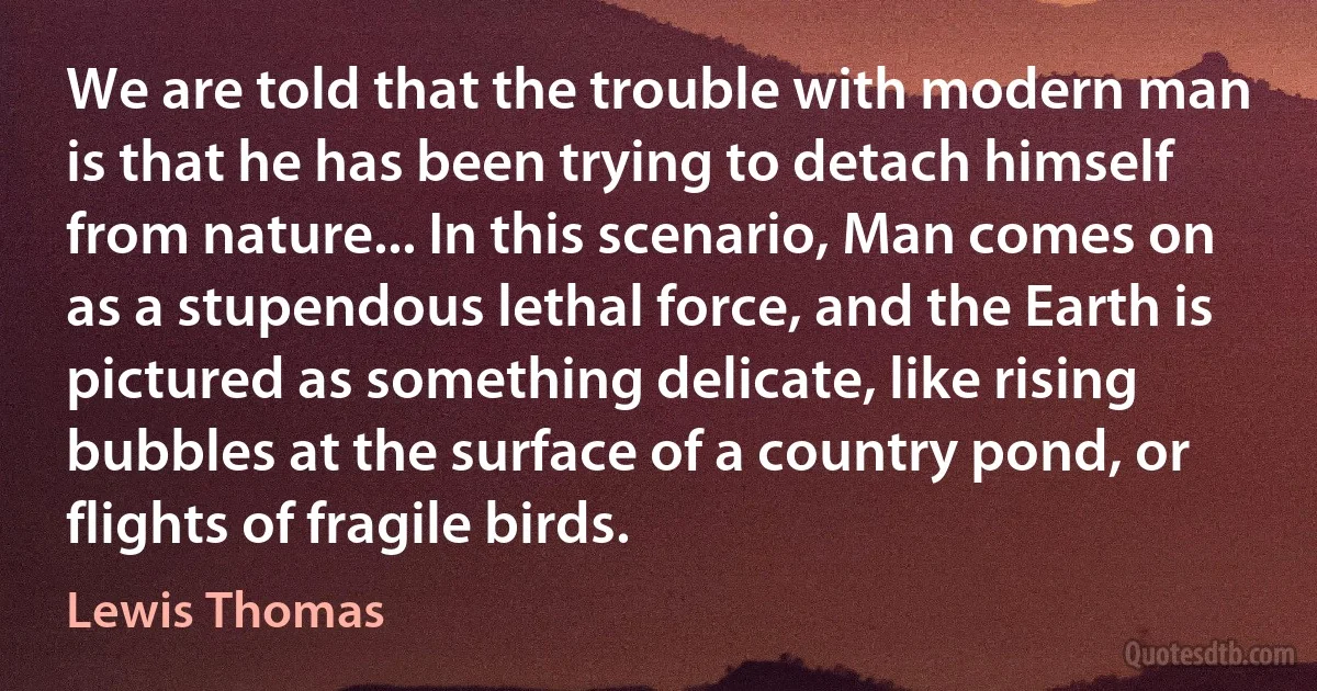 We are told that the trouble with modern man is that he has been trying to detach himself from nature... In this scenario, Man comes on as a stupendous lethal force, and the Earth is pictured as something delicate, like rising bubbles at the surface of a country pond, or flights of fragile birds. (Lewis Thomas)