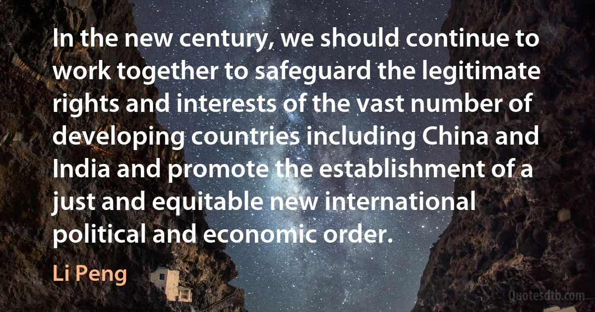 In the new century, we should continue to work together to safeguard the legitimate rights and interests of the vast number of developing countries including China and India and promote the establishment of a just and equitable new international political and economic order. (Li Peng)