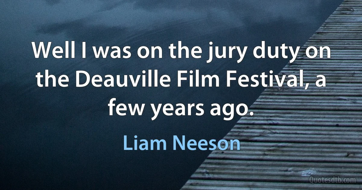 Well I was on the jury duty on the Deauville Film Festival, a few years ago. (Liam Neeson)