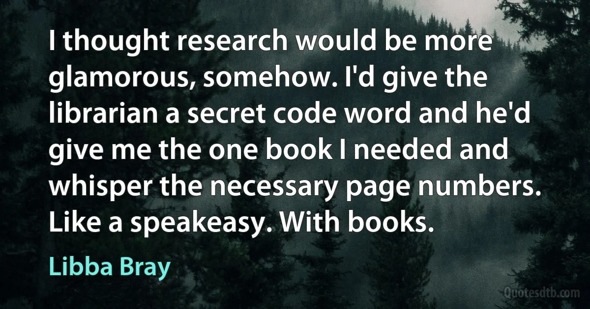 I thought research would be more glamorous, somehow. I'd give the librarian a secret code word and he'd give me the one book I needed and whisper the necessary page numbers. Like a speakeasy. With books. (Libba Bray)