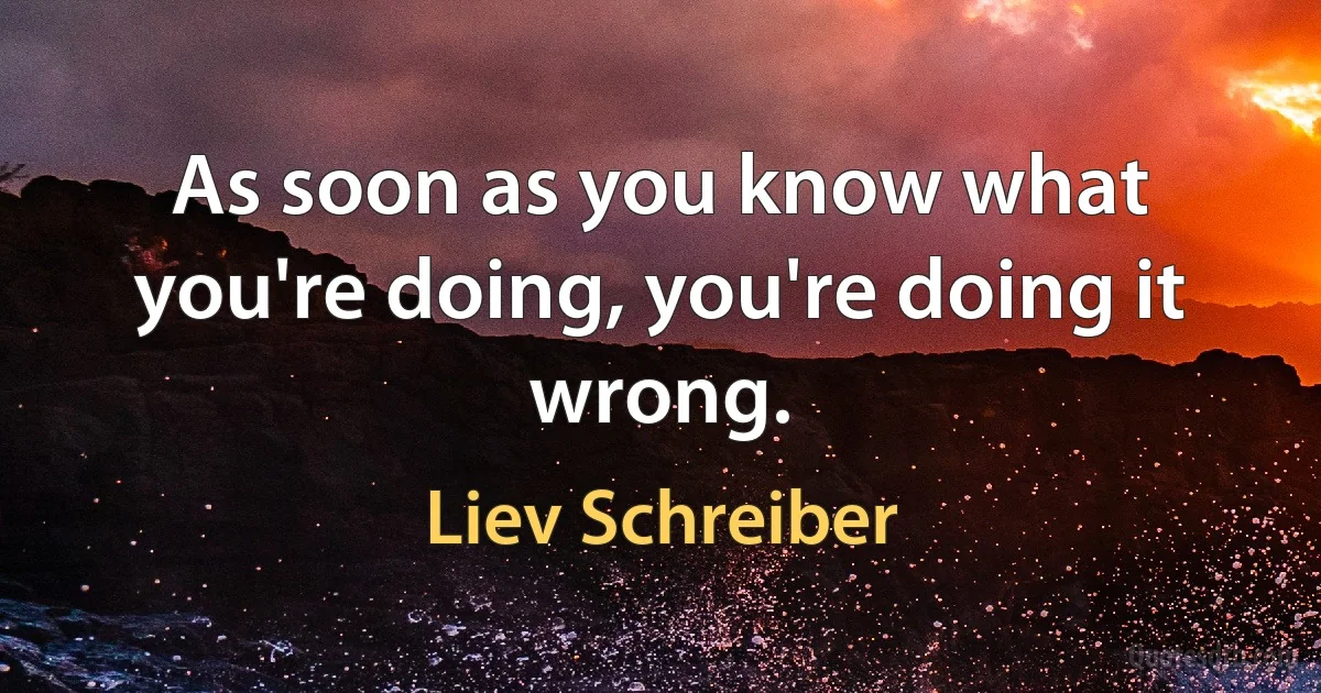 As soon as you know what you're doing, you're doing it wrong. (Liev Schreiber)