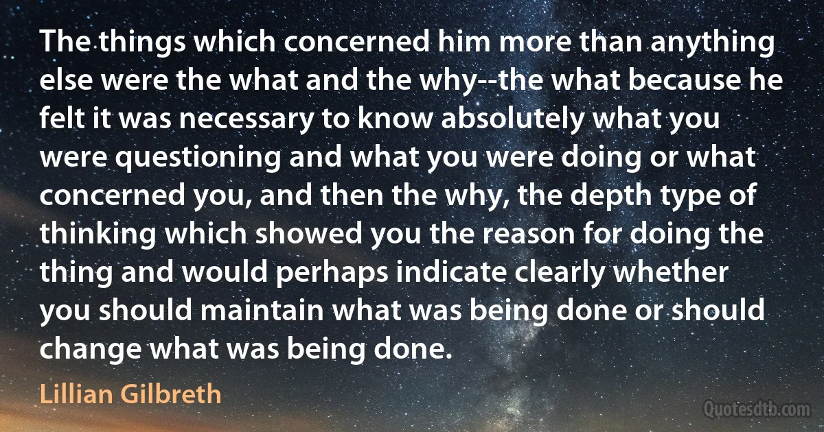 The things which concerned him more than anything else were the what and the why--the what because he felt it was necessary to know absolutely what you were questioning and what you were doing or what concerned you, and then the why, the depth type of thinking which showed you the reason for doing the thing and would perhaps indicate clearly whether you should maintain what was being done or should change what was being done. (Lillian Gilbreth)