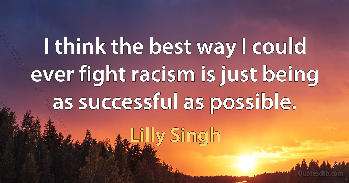 I think the best way I could ever fight racism is just being as successful as possible. (Lilly Singh)