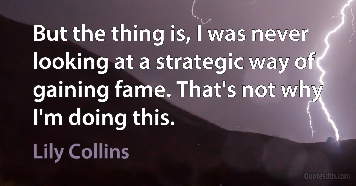 But the thing is, I was never looking at a strategic way of gaining fame. That's not why I'm doing this. (Lily Collins)