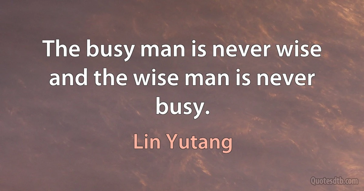 The busy man is never wise and the wise man is never busy. (Lin Yutang)