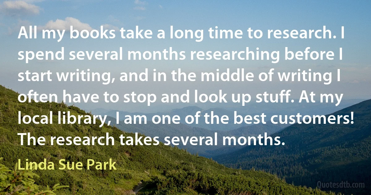 All my books take a long time to research. I spend several months researching before I start writing, and in the middle of writing I often have to stop and look up stuff. At my local library, I am one of the best customers! The research takes several months. (Linda Sue Park)