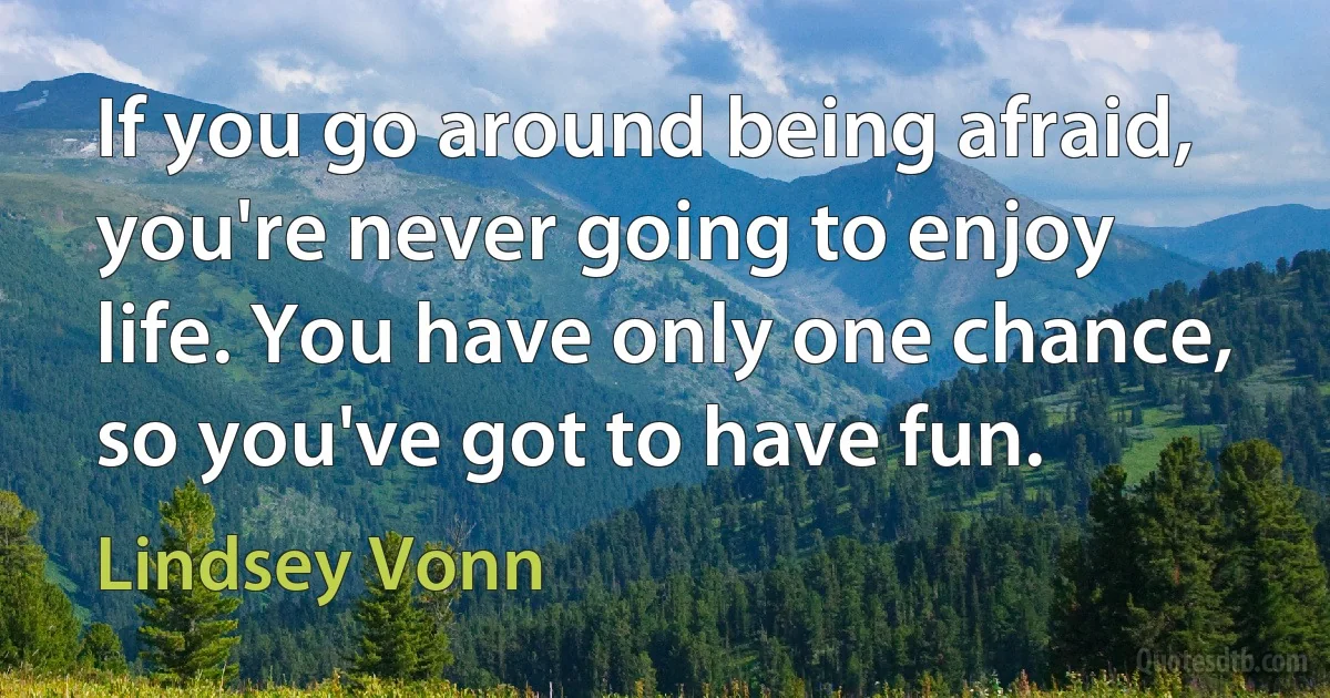 If you go around being afraid, you're never going to enjoy life. You have only one chance, so you've got to have fun. (Lindsey Vonn)