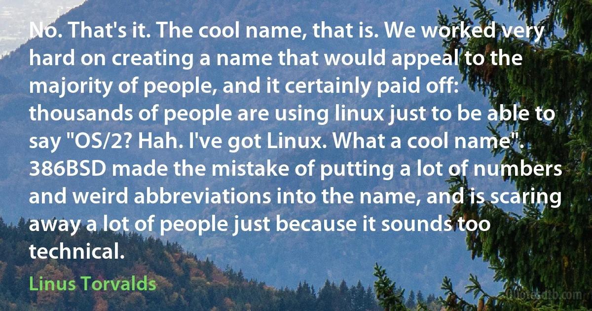 No. That's it. The cool name, that is. We worked very hard on creating a name that would appeal to the majority of people, and it certainly paid off: thousands of people are using linux just to be able to say "OS/2? Hah. I've got Linux. What a cool name". 386BSD made the mistake of putting a lot of numbers and weird abbreviations into the name, and is scaring away a lot of people just because it sounds too technical. (Linus Torvalds)