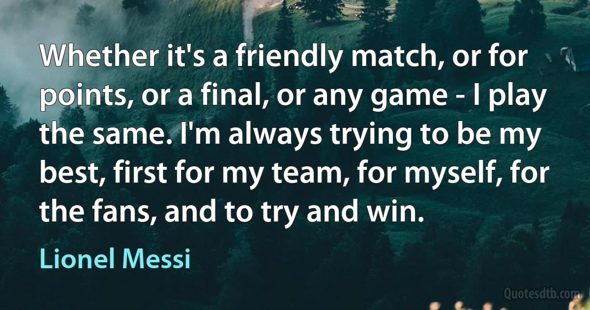 Whether it's a friendly match, or for points, or a final, or any game - I play the same. I'm always trying to be my best, first for my team, for myself, for the fans, and to try and win. (Lionel Messi)