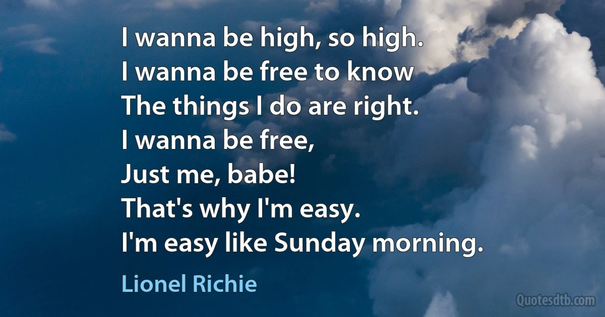 I wanna be high, so high.
I wanna be free to know
The things I do are right.
I wanna be free,
Just me, babe!
That's why I'm easy.
I'm easy like Sunday morning. (Lionel Richie)